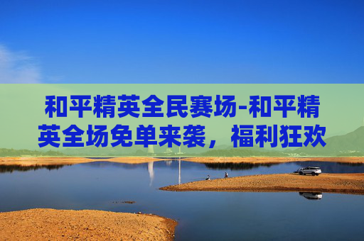 和平精英全民赛场-和平精英全场免单来袭，福利狂欢尽享新机遇