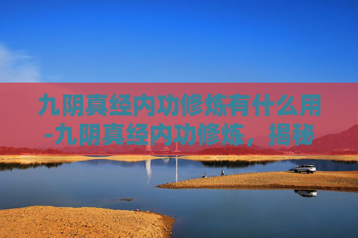 九阴真经内功修炼有什么用-九阴真经内功修炼，揭秘武侠世界的终极武学