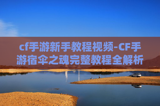 cf手游新手教程视频-CF手游宿伞之魂完整教程全解析，从基础操作到进阶玩法带你掌握要点