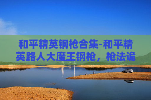 和平精英钢枪合集-和平精英路人大魔王钢枪，枪法诡谲，战力巅峰，征服战场每一次博弈