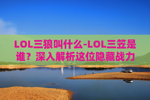 LOL三狼叫什么-LOL三笠是谁？深入解析这位隐藏战力的英雄设定与影响力
