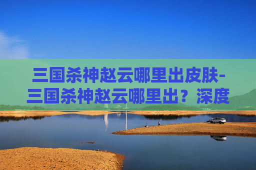 三国杀神赵云哪里出皮肤-三国杀神赵云哪里出？深度解析其定位、出场方式与战略价值