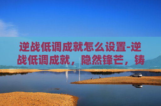 逆战低调成就怎么设置-逆战低调成就，隐然锋芒，铸就极致实力
