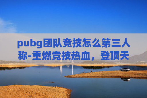 pubg团队竞技怎么第三人称-重燃竞技热血，登顶天梯逐风浪——解析pubg团队竞技天梯赛的魅力与玩法内核