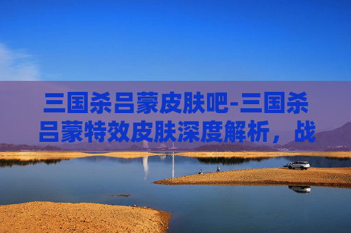 三国杀吕蒙皮肤吧-三国杀吕蒙特效皮肤深度解析，战力跃升背后的设计逻辑与玩法潜力