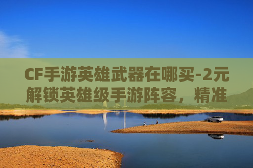 CF手游英雄武器在哪买-2元解锁英雄级手游阵容，精准玩法玩转福利红利，收获全新游戏体验