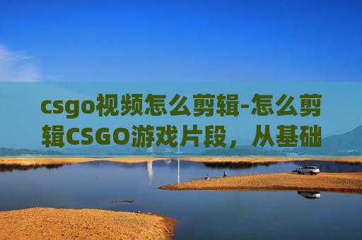 csgo视频怎么剪辑-怎么剪辑CSGO游戏片段，从基础操作到高级技巧全解析