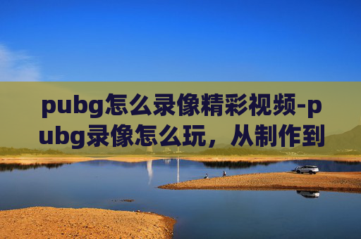 pubg怎么录像精彩视频-pubg录像怎么玩，从制作到分享，一站式搞定全流程操作指南