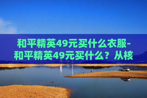 和平精英49元买什么衣服-和平精英49元买什么?从核心诉求到实战配置,全方位梳理能选的优质方案与关键考量 和平精英49元买什么衣服-和平精英49元买什么?从核心诉求到实战配置,全方位梳理能选的优质方案与关键考量