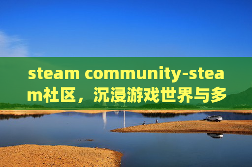 steam community-steam社区，沉浸游戏世界与多元互动的全新探索之旅