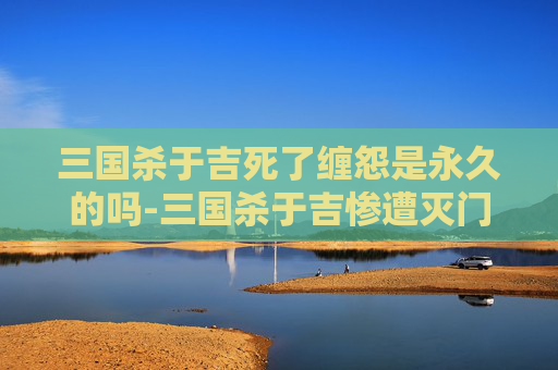 三国杀于吉死了缠怨是永久的吗-三国杀于吉惨遭灭门之劫，权力崩塌与人心裂变的历史警示