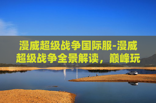 漫威超级战争国际服-漫威超级战争全景解读，巅峰玩法与史诗体验全解析