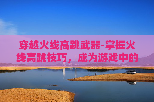 穿越火线高跳武器-掌握火线高跳技巧，成为游戏中的空中霸主