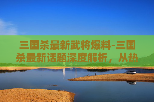 三国杀最新武将爆料-三国杀最新话题深度解析，从热点玩法到策略博弈，重塑游戏潮流