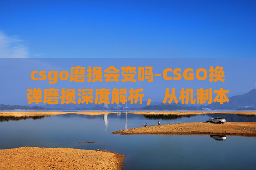 csgo磨损会变吗-CSGO换弹磨损深度解析，从机制本质到实战调整的全维度拆解