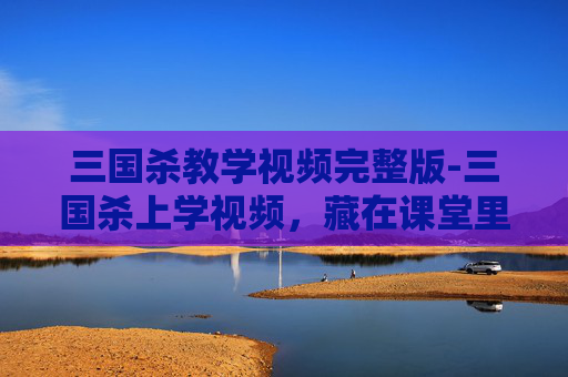 三国杀教学视频完整版-三国杀上学视频,藏在课堂里的三国风云密码,让你轻松窥见千年历史脉络 三国杀教学视频完整版-三国杀上学视频,藏在课堂里的三国风云密码,让你轻松窥见千年历史脉络