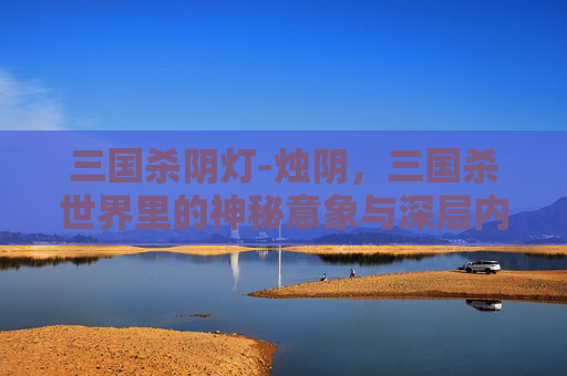 三国杀阴灯-烛阴，三国杀世界里的神秘意象与深层内涵解析