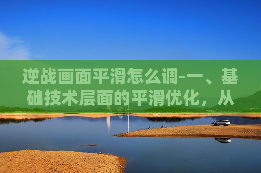 逆战画面平滑怎么调-一、基础技术层面的平滑优化，从底层架构到细节打磨