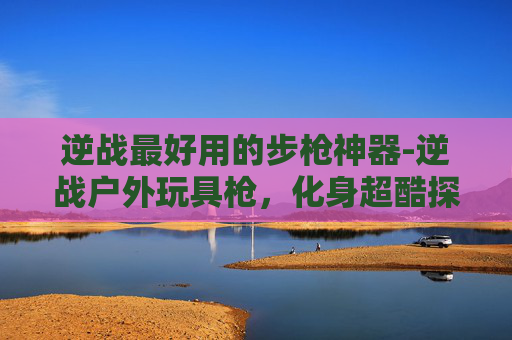 逆战最好用的步枪神器-逆战户外玩具枪,化身超酷探索玩具,释放多元玩法乐趣 逆战最好用的步枪神器-逆战户外玩具枪,化身超酷探索玩具,释放多元玩法乐趣