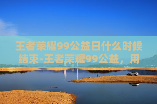 王者荣耀99公益日什么时候结束-王者荣耀99公益,用游戏之力,点亮社会温暖 王者荣耀99公益日什么时候结束-王者荣耀99公益,用游戏之力,点亮社会温暖