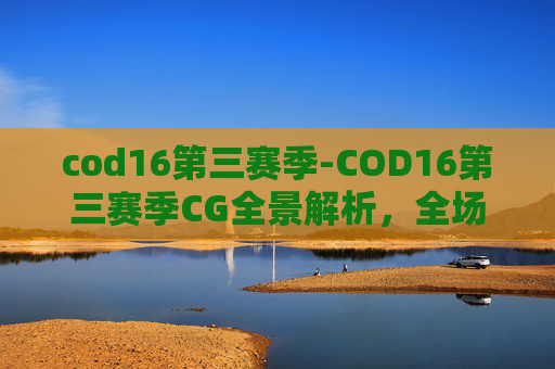 cod16第三赛季-COD16第三赛季CG全景解析，全场景展现战局演变与玩法革新