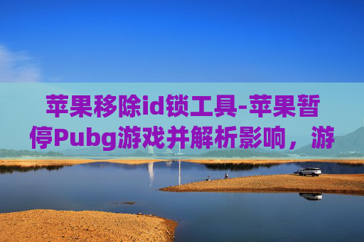 苹果移除id锁工具-苹果暂停Pubg游戏并解析影响,游戏生态变动带来的多维影响分析 苹果移除id锁工具-苹果暂停Pubg游戏并解析影响,游戏生态变动带来的多维影响分析