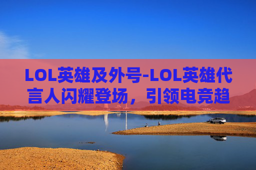 LOL英雄及外号-LOL英雄代言人闪耀登场，引领电竞趋势势不可挡