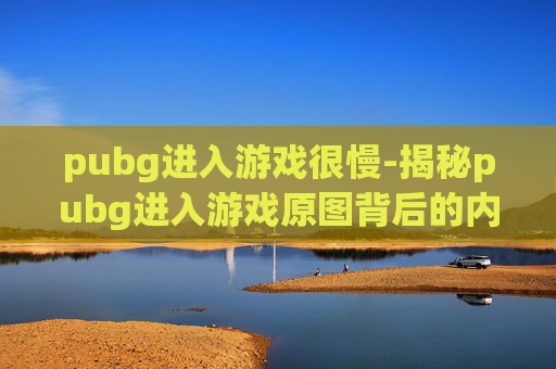 pubg进入游戏很慢-揭秘pubg进入游戏原图背后的内涵与影响，解锁游戏乐趣新密码