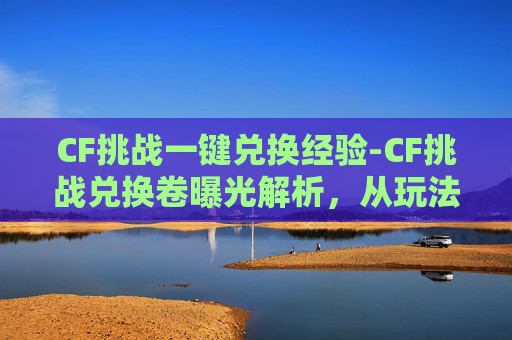 CF挑战一键兑换经验-CF挑战兑换卷曝光解析，从玩法到攻略全维度解读，带你掌握技巧高效解锁