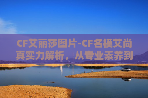 CF艾丽莎图片-CF名模艾尚真实力解析，从专业素养到赛场风采的全维度展现