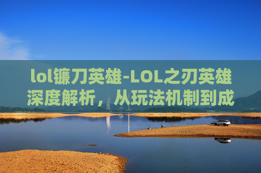 lol镰刀英雄-LOL之刃英雄深度解析，从玩法机制到成长路径，全面解析这款高人气英雄的全面魅力