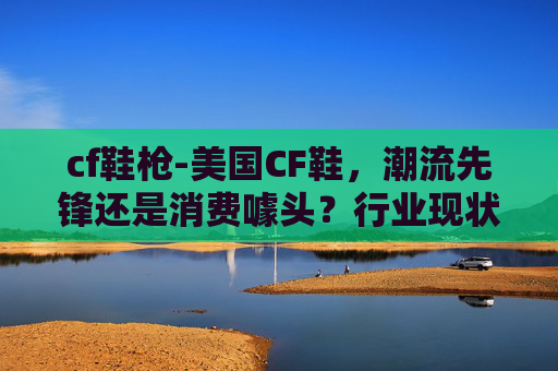 cf鞋枪-美国CF鞋，潮流先锋还是消费噱头？行业现状与潜在价值深度解析