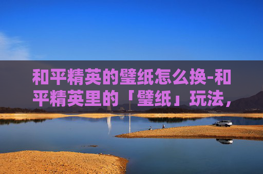 和平精英的璧纸怎么换-和平精英里的「璧纸」玩法，从限定玩法到竞技生态，解锁新玩家成长新路径