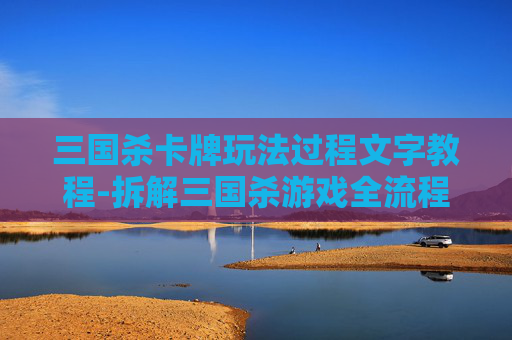 三国杀卡牌玩法过程文字教程-拆解三国杀游戏全流程，从开局到终局摸透其中的核心玩法与策略要领