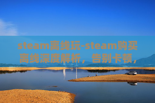 steam离线玩-steam购买离线深度解析，告别卡顿，畅享流畅的游戏体验全指南