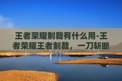 王者荣耀制裁有什么用-王者荣耀王者制裁，一刀斩断违规乱象，守护游戏纯净生态