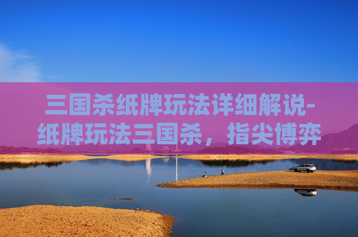 三国杀纸牌玩法详细解说-纸牌玩法三国杀，指尖博弈中的策略与趣味新探索