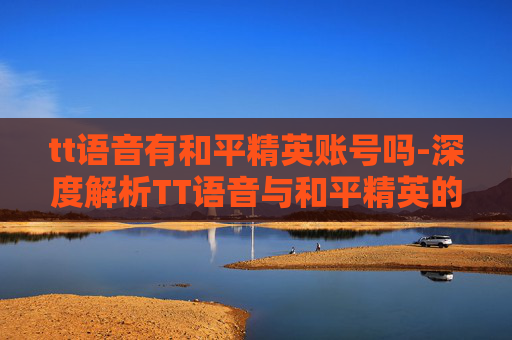 tt语音有和平精英账号吗-深度解析TT语音与和平精英的完美融合，开启竞技新篇，赋能玩家成长之旅
