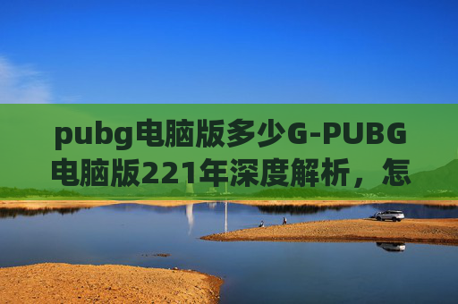pubg电脑版多少G-PUBG电脑版221年深度解析，怎么高效开启并发挥好这款经典射击游戏的优势