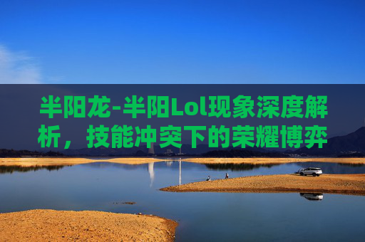 半阳龙-半阳Lol现象深度解析，技能冲突下的荣耀博弈与未来走向