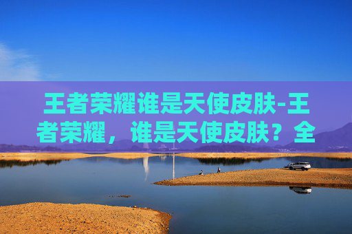 王者荣耀谁是天使皮肤-王者荣耀，谁是天使皮肤？全方位解析其强势魅力与玩法价值