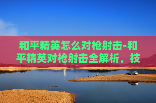 和平精英怎么对枪射击-和平精英对枪射击全解析,技巧、策略与实战要点,助你轻松掌握高效对枪射击 和平精英怎么对枪射击-和平精英对枪射击全解析,技巧、策略与实战要点,助你轻松掌握高效对枪射击