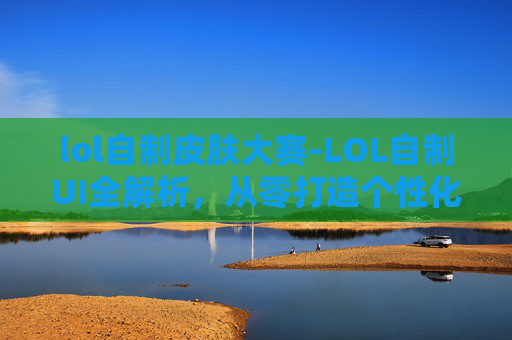 lol自制皮肤大赛-LOL自制UI全解析，从零打造个性化游戏界面，让操作体验焕新升级