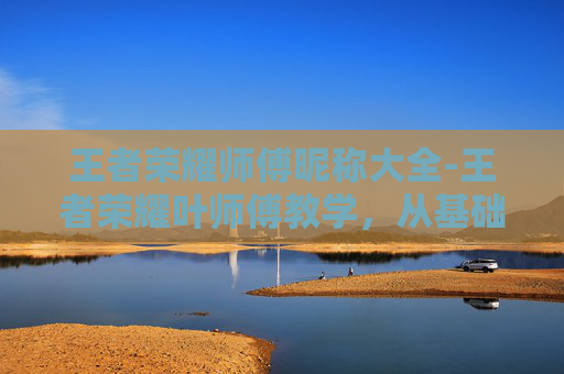 王者荣耀师傅昵称大全-王者荣耀叶师傅教学，从基础到精通，全方位助力玩家突破王者境界