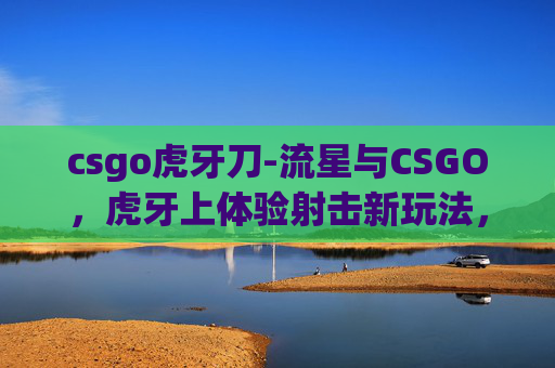 csgo虎牙刀-流星与CSGO，虎牙上体验射击新玩法，感受电竞魅力新征程