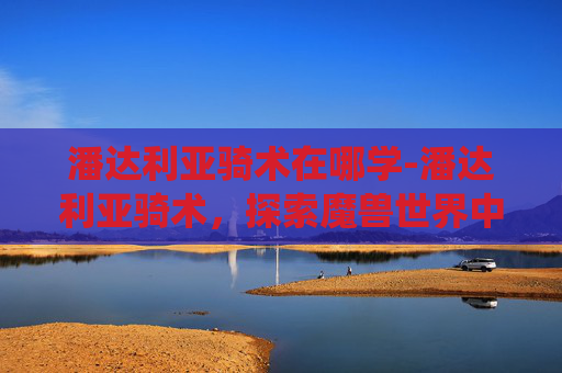 潘达利亚骑术在哪学-潘达利亚骑术，探索魔兽世界中的独特坐骑系统