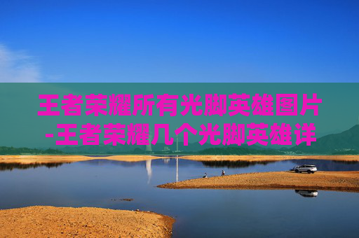 王者荣耀所有光脚英雄图片-王者荣耀几个光脚英雄详解，不仅玩法独特，更暗藏诸多战术魅力