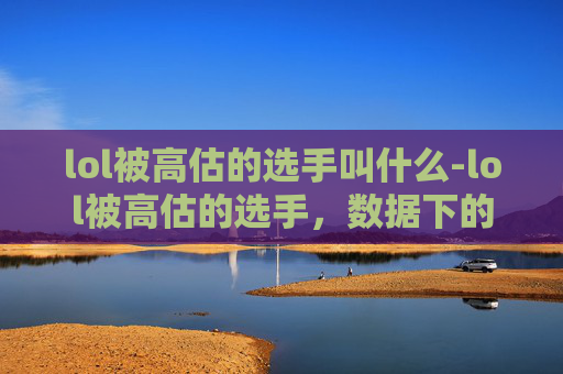 lol被高估的选手叫什么-lol被高估的选手,数据下的真实价值与争议 lol被高估的选手叫什么-lol被高估的选手,数据下的真实价值与争议