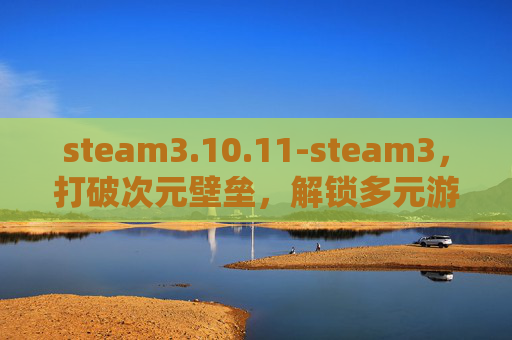 steam3.10.11-steam3，打破次元壁垒，解锁多元游戏魅力的全新探索之旅