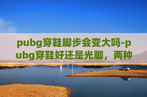 pubg穿鞋脚步会变大吗-pubg穿鞋好还是光脚，两种模式的体验与选择指南